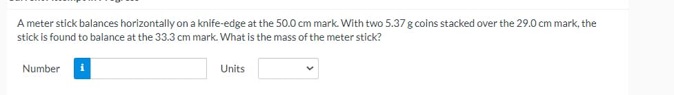 A meter stick balances horizontally on a knife-edge at the 50.0 cm mark. With two 5.37 g coins stacked over the 29.0 cm mark, the
stick is found to balance at the 33.3 cm mark. What is the mass of the meter stick?
Number
i
Units
