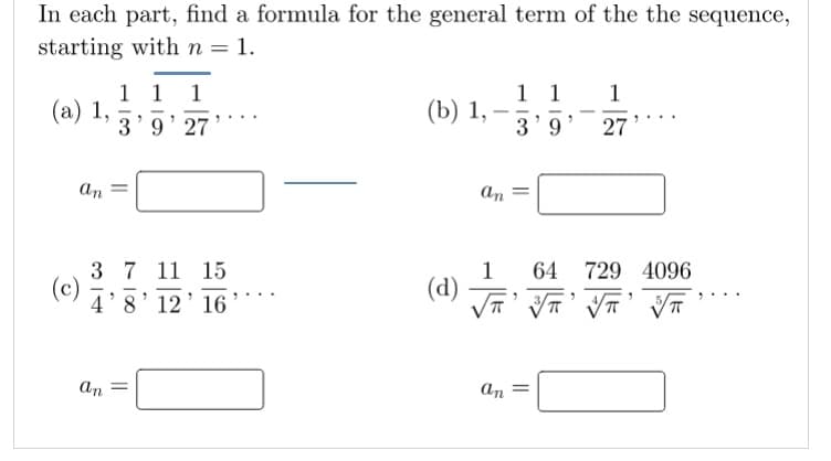 In each part, find a formula for the general term of the the sequence,
starting with n = 1.
1 1
(а) 1,
3'9' 27
1 1
3'9' 27
1
1
(b) 1,
an
an
3 7 11 15
(c)
1
(d)
64
729 4096
4'8' 12' 16
an
an =
||
||
||
