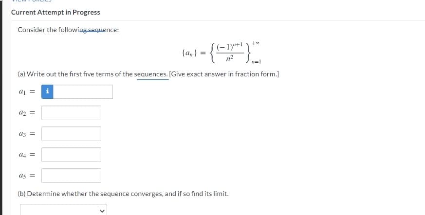 Current Attempt in Progress
Consider the following sequence:
(-1)*+1
n2
{an} :
n=1
(a) Write out the first five terms of the sequences. [Give exact answer in fraction form.]
= Ip
i
a2
az =
a4 =
as =
(b) Determine whether the sequence converges, and if so find its limit.
II
