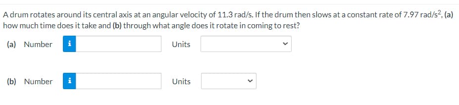 A drum rotates around its central axis at an angular velocity of 11.3 rad/s. If the drum then slows at a constant rate of 7.97 rad/s?, (a)
how much time does it take and (b) through what angle does it rotate in coming to rest?
(a) Number
i
Units
(b) Number
i
Units
>
