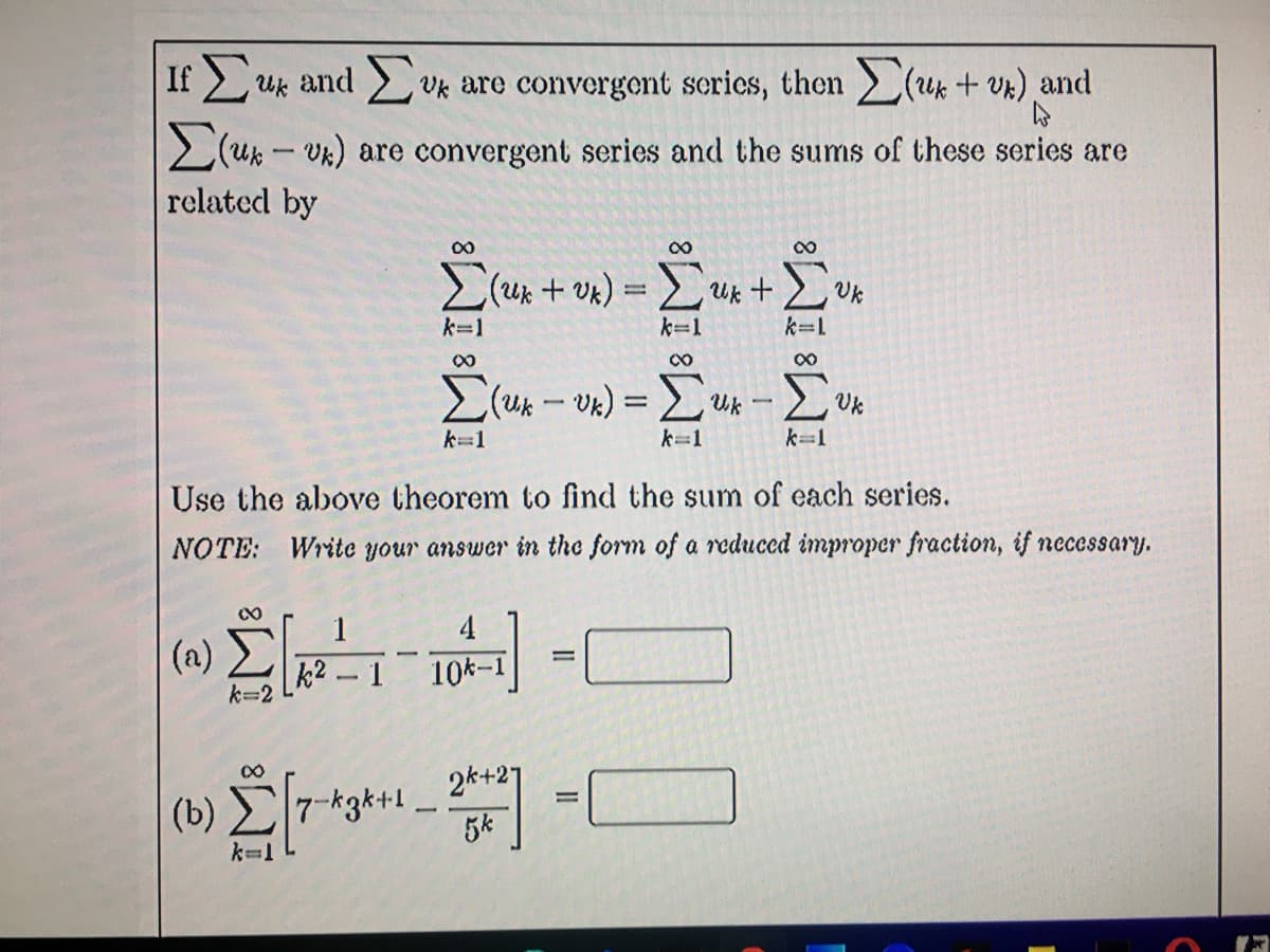If uk and Uk are convergent scries, then (ux + Vk) and
2(uk - Vk) are convergent series and the sums of these series are
related by
00
00
Uk + V*
k=1
k=1
k=1
00
k=1
k=1
k=1
Use the above theorem to find the sum of each series.
ΝΟΤΕ:
Write your answer in the form of a reduced improper fraction, if necessary.
1
4
(a)
1
10k-1
k=2
(b) ET
2k+21
7-k3k+1
5k
k=1
II

