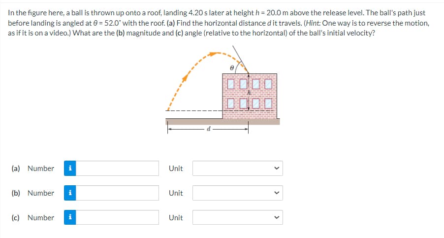 In the figure here, a ball is thrown up onto a roof, landing 4.20 s later at height h = 20.0 m above the release level. The ball's path just
before landing is angled at 0 = 52.0° with the roof. (a) Find the horizontal distance d it travels. (Hint: One way is to reverse the motion,
as if it is on a video.) What are the (b) magnitude and (c) angle (relative to the horizontal) of the ball's initial velocity?
0000
(a) Number
i
Unit
(b) Number
Unit
(c) Number
Unit
>
>
