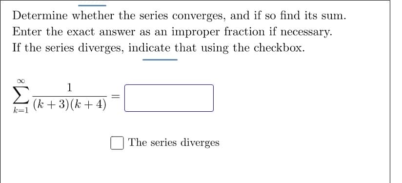 Determine whether the series converges, and if so find its sum.
Enter the exact answer as an improper fraction if necessary.
If the series diverges, indicate that using the checkbox.
1
Σ
(k + 3)(k + 4)
k=1
The series diverges
