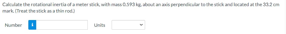 Calculate the rotational inertia of a meter stick, with mass 0.593 kg, about an axis perpendicular to the stick and located at the 33.2 cm
mark. (Treat the stick as a thin rod.)
Number
i
Units
