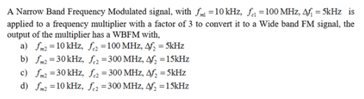 A Narrow Band Frequency Modulated signal, with fm =10 kHz, fa = 100 MHz, 4f, = SkHz is
applied to a frequency multiplier with a factor of 3 to convert it to a Wide band FM signal, the
output of the multiplier has a WBFM with,
a) fm2 =10 kHz, fa =100 MHz, 4f, = 5kHz
b) fm2 =30kHz, fca =300 MHz, 4f; = 15KHZ
c) fm2 =30 kHz, S2=300 MHz, Af; = SkHz
d) fm2 =10 kHz, f2 =300 MHz, 4f; =1 5kHz
%3D
%3!
%3D
