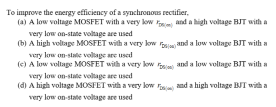 To improve the energy efficiency of a synchronous rectifier,
(a) A low voltage MOSFET with a very low rɔ5(m) and a high voltage BJT with a
very low on-state voltage are used
(b) A high voltage MOSFET with a very low rɔs(om) and a low voltage BJT with a
very low on-state voltage are used
(c) A low voltage MOSFET with a very low rɔs(cm) and a low voltage BJT with a
very low on-state voltage are used
(d) A high voltage MOSFET with a very low sm) and a high voltage BJT with a
very low on-state voltage are used
