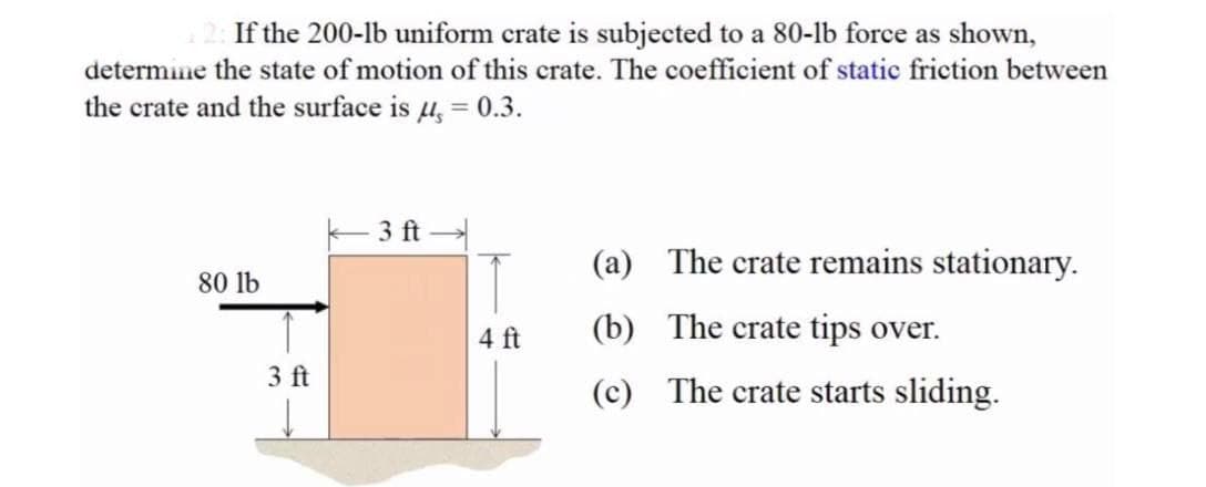 If the 200-lb uniform crate is subjected to a 80-lb force as shown,
determine the state of motion of this crate. The coefficient of static friction between
the crate and the surface is 4, = 0.3.
3 ft
(a) The crate remains stationary.
80 lb
4 ft
(b) The crate tips over.
3 ft
(c) The crate starts sliding.
