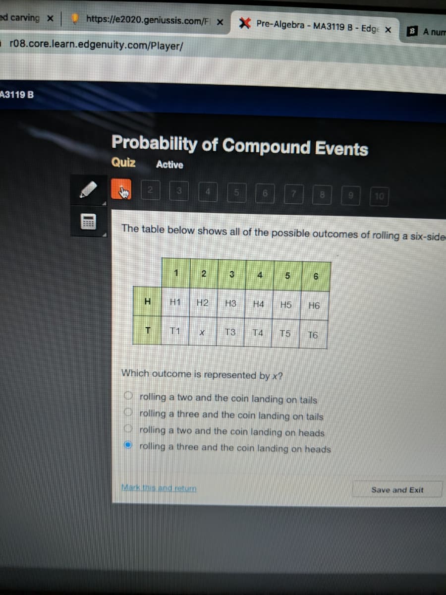 ed carving x
https://e2020.geniussis.com/F x
Pre-Algebra - MA3119 B - Edge x
B A num
r08.core.learn.edgenuity.com/Player/
A3119 B
Probability of Compound Events
Quiz
Active
21
5.
6.
7
8
10
The table below shows all of the possible outcomes of rolling a six-side
4
H1
H2
H3
H4
H5
H6
T1
T3
T4.
T5
16
Which outcome is represented by x?
O rolling a two and the coin landing on tails
O rolling a three and the coin landing on tails
O rolling a two and the coin landing on heads
O rolling a three and the coin landing on heads
Save and Exit
Mark this and return
