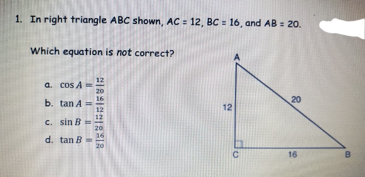 1. In right triangle ABC shown, AC = 12, BC = 16, and AB = 20.
Which equation is not correct?
12
a.
COs A
20
b. tan A
16
20
12
12
12
C. sin B =
20
16
d. tan B =
20
16
