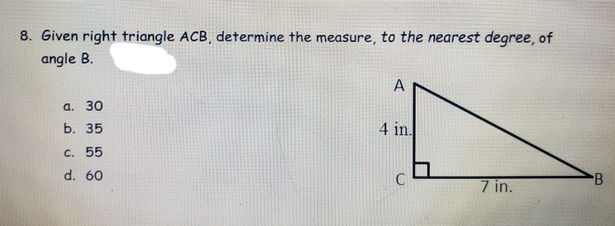 8. Given right triangle ACB, determine the measure, to the nearest degree, of
angle B.
A
a. 30
b. 35
4 in.
C. 55
d. 60
7 in.
