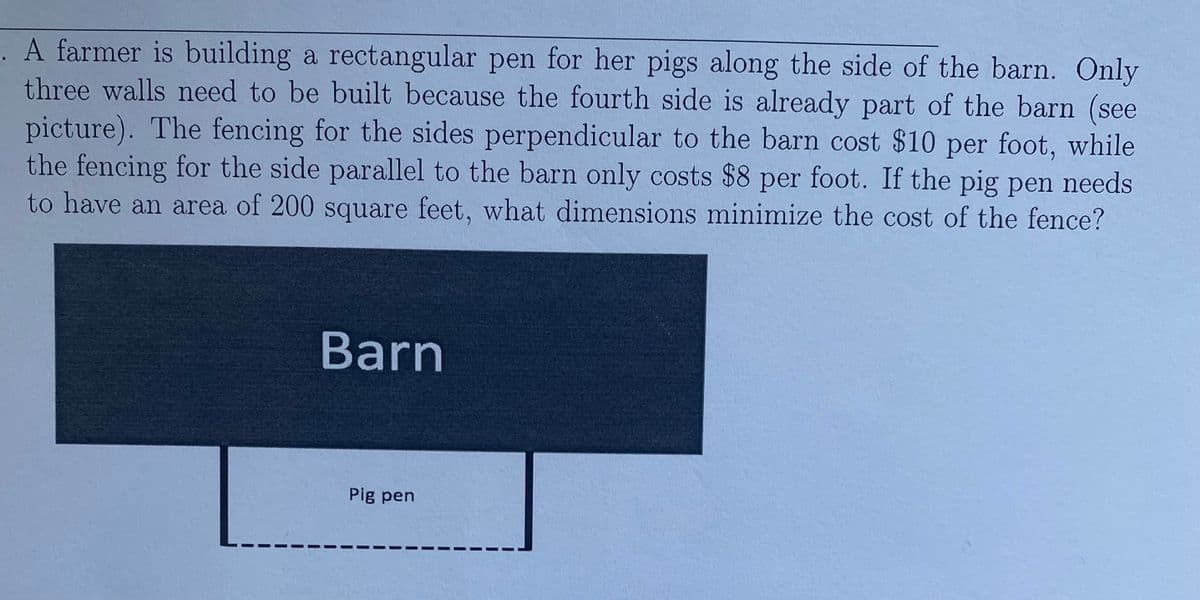 . A farmer is building a rectangular pen for her pigs along the side of the barn. Only
three walls need to be built because the fourth side is already part of the barn (see
picture). The fencing for the sides perpendicular to the barn cost $10 per foot, while
the fencing for the side parallel to the barn only costs $8 per foot. If the pig pen needs
to have an area of 200 square feet, what dimensions minimize the cost of the fence?
Barn
Pig pen
