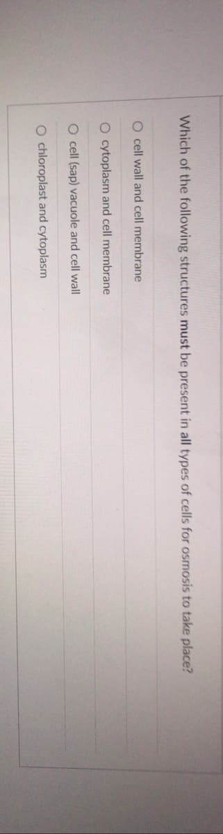 Which of the following structures must be present in all types of cells for osmosis to take place?
O cell wall and cell membrane
O cytoplasm and cell membrane
O cell (sap) vacuole and cell wall
O chloroplast and cytoplasm
