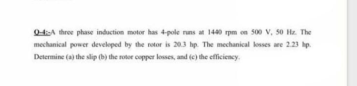 0-4:-A three phase induction motor has 4-pole runs at 1440 rpm on 500 V, s0 Hz. The
mechanical power developed by the rotor is 20.3 hp. The mechanical losses are 2.23 hp.
Determine (a) the slip (b) the rotor copper losses, and (c) the efficiency.
