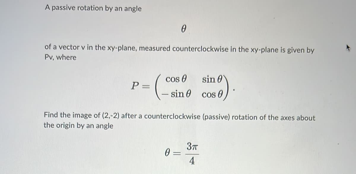 A passive rotation by an angle
of a vector v in the xy-plane, measured counterclockwise in the xy-plane is given by
Pv, where
Cos O
sin 0
P =
sin 0 cos 0
Find the image of (2,-2) after a counterclockwise (passive) rotation of the axes about
the origin by an angle
37T
4

