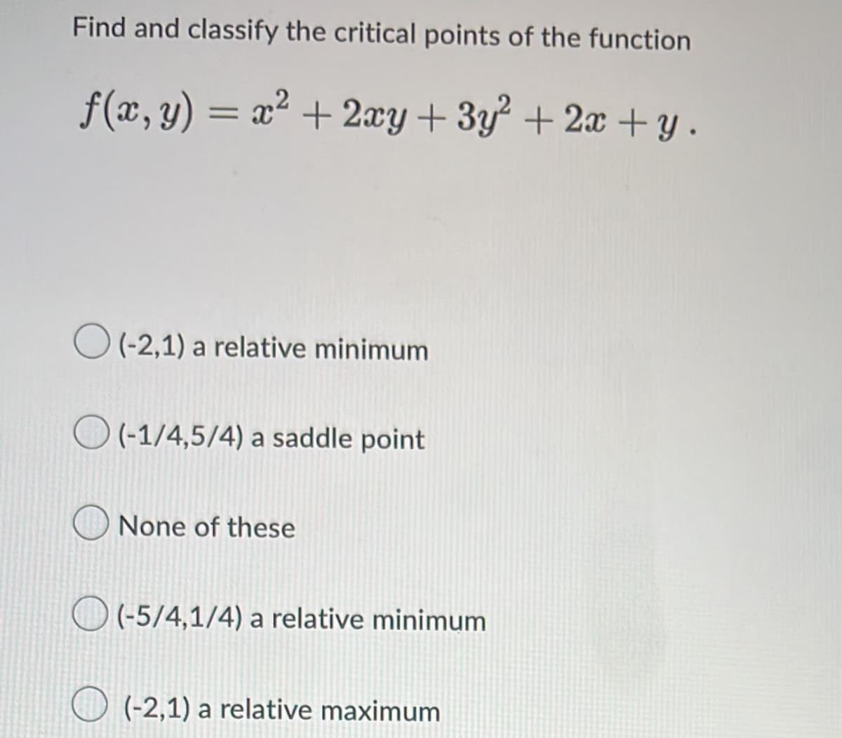Find and classify the critical points of the function
f(x, y) = x² + 2xy + 3y + 2x + y .
%3D
O (-2,1) a relative minimum
O (-1/4,5/4) a saddle point
None of these
O (5/4,1/4) a relative minimum
O (-2,1) a relative maximum
