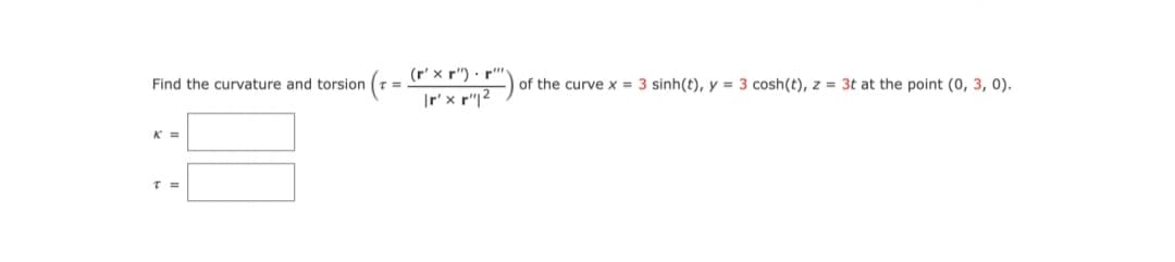 (r' x r") · r")
|r' x r"|?
Find the curvature and torsion
of the curve x = 3 sinh(t), y = 3 cosh(t), z = 3t at the point (0, 3, 0).
K =
