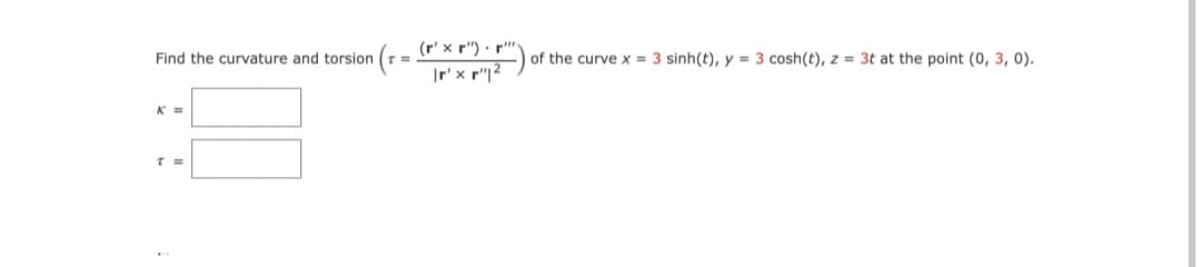 (r' x r") · r"
Find the curvature and torsion
of the curve x = 3 sinh(t), y = 3 cosh(t), z = 3t at the point (0, 3, 0).
K =
