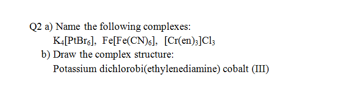 Q2 a) Name the following complexes:
KĄ[PtBr6], Fe[Fe(CN)6]. [Cr(en);]Cl3
b) Draw the complex structure:
Potassium dichlorobi(ethylenediamine) cobalt (III)
