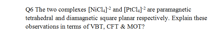 Q6 The two complexes [NiCl4]2 and [PtCl4]2 are paramagnetic
tetrahedral and diamagnetic square planar respectively. Explain these
observations in terms of VBT, CFT & MOT?
