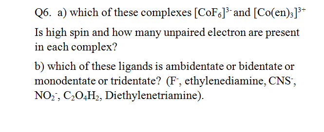 Q6. a) which of these complexes [COF6]3 and [Co(en)3]³*
Is high spin and how many unpaired electron are present
in each complex?
b) which of these ligands is ambidentate or bidentate or
monodentate or tridentate? (F, ethylenediamine, CNS',
NO2, C,O,H2, Diethylenetriamine).
