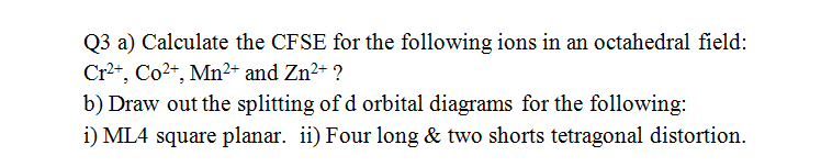 Q3 a) Calculate the CFSE for the following ions in an octahedral field:
Cr2+, Co2+, Mn²+ and Zn²+ ?
b) Draw out the splitting of d orbital diagrams for the following:
i) ML4 square planar. ii) Four long & two shorts tetragonal distortion.
