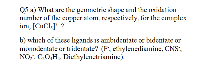 Q5 a) What are the geometric shape and the oxidation
number of the copper atom, respectively, for the complex
ion, [CuCls]³- ?
b) which of these ligands is ambidentate or bidentate or
monodentate or tridentate? (F, ethylenediamine, CNS',
NO2, C20,H2, Diethylenetriamine).
