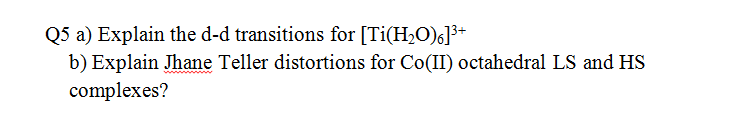 Q5 a) Explain the d-d transitions for [Ti(H,O)6]3+
b) Explain Jhane Teller distortions for Co(II) octahedral LS and HS
complexes?
