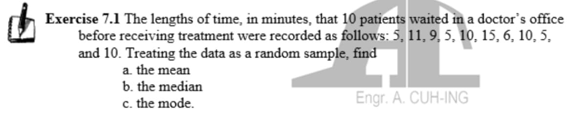 Exercise 7.1 The lengths of time, in minutes, that 10 patients waited in a doctor's office
before receiving treatment were recorded as follows: 5, 11, 9, 5, 10, 15, 6, 10, 5,
and 10. Treating the data as a random sample, find
a. the mean
b. the median
c. the mode.
Engr. A. CUH-ING
