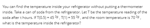 You can find the temperature inside your refrigerator without putting a thermometer
inside. Take a can of soda from the refrigerator. Let T be the temperature reading of the
soda after t hours. If T(0.5) = 45 °F, T(1) = 55 °F , and the room temperature is 70 °F,
what is the temperature inside the refrigerator?
