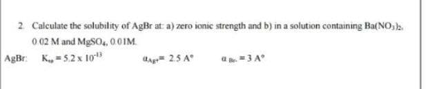 2. Calculate the solubility of AgBr at: a) zero ionic strength and b) in a solution containing Ba(NO,).
0 02 M and MgSO4, 0.01M.
AgBr: K, = 5.2 x 10
dag 2.5 A°
a . =3 A°
