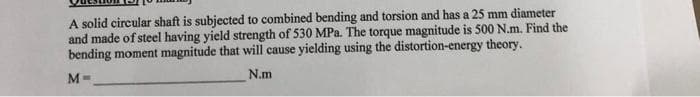 A solid circular shaft is subjected to combined bending and torsion and has a 25 mm diameter
and made of steel having yield strength of 530 MPa. The torque magnitude is 500 N.m. Find the
bending moment magnitude that will cause yielding using the distortion-energy theory.
N.m
M=