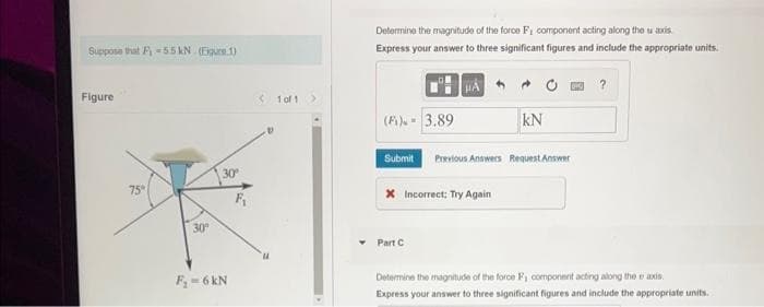 Suppose that F-55 kN (Figure 1)
Figure
75
30
30
F₂-6 kN
<1 of 1 >
Determine the magnitude of the force F, component acting along the u axis.
Express your answer to three significant figures and include the appropriate units.
HÁ
?
(Fi) - 3.89
Submit Previous Answers Request Answer
Incorrect: Try Again
KN
Part C
Determine the magnitude of the force F, component acting along the axis
Express your answer to three significant figures and include the appropriate units.