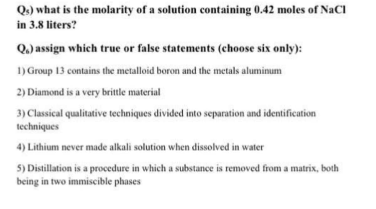 Qs) what is the molarity of a solution containing 0.42 moles of NaCl
in 3.8 liters?
Q.) assign which true or false statements (choose six only):
1) Group 13 contains the metalloid boron and the metals aluminum
2) Diamond is a very brittle material
3) Classical qualitative techniques divided into separation and identification
techniques
4) Lithium never made alkali solution when dissolved in water
5) Distillation is a procedure in which a substance is removed from a matrix, both
being in two immiscible phases
