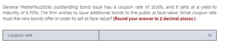 General Matter%u2019s outstanding bond issue has a coupon rate of 10.6%, and it sells at a yield to
maturity of 8.70%. The firm wishes to issue additional bonds to the public at face value. What coupon rate
must the new bonds offer in order to sell at face value? (Round your answer to 2 decimal places.)
Coupon rate
