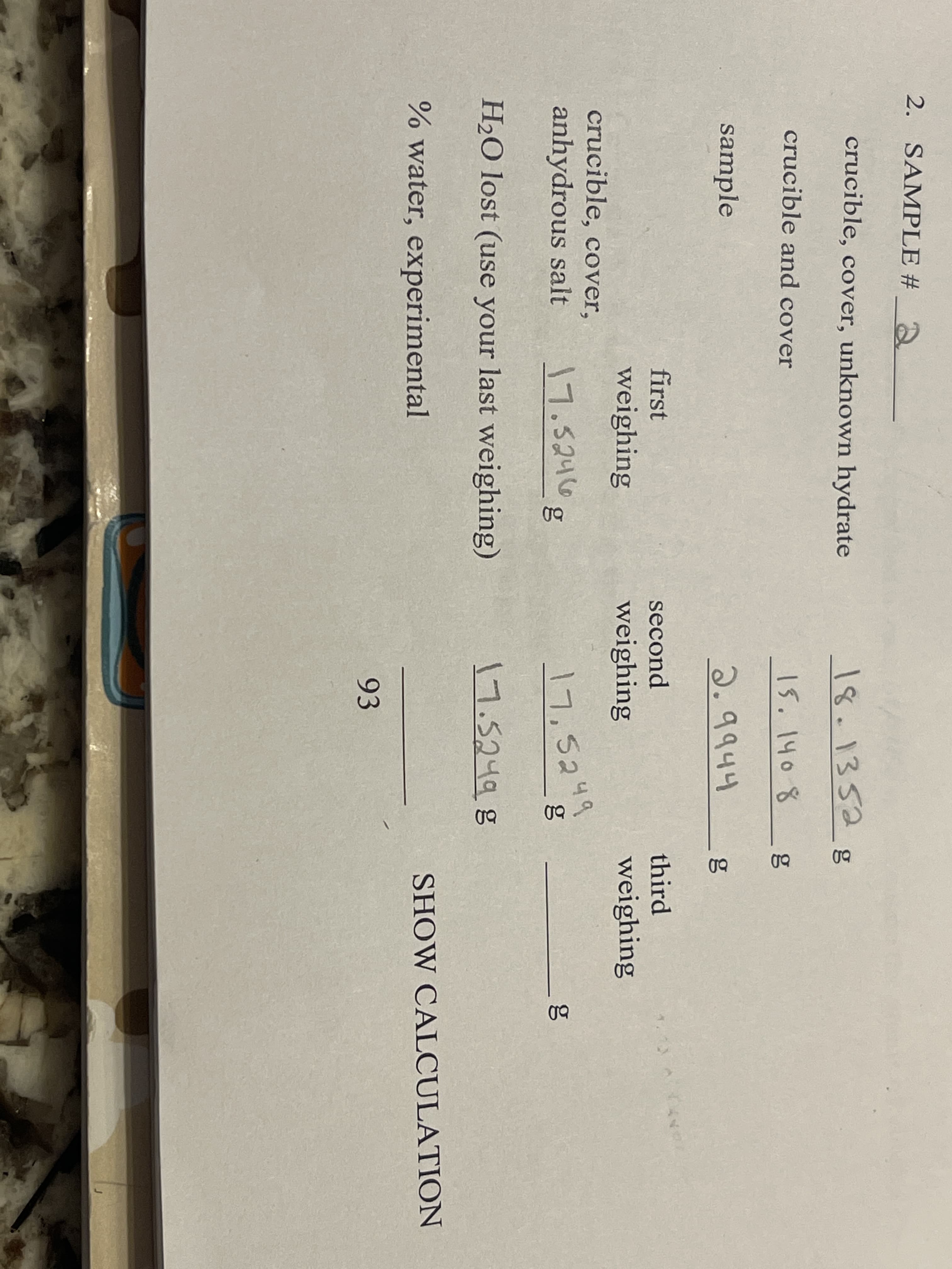 2. SAMPLE # 2
crucible, cover, unknown hydrate
18.1352g
crucible and cover
|5. \4० ४
sample
2.9944
first
second
third
weighing
weighing
weighing
crucible, cover,
anhydrous salt
17.5246
7,5249
g
H2O lost (use your last weighing)
17.5249g
% water, experimental
SHOW CALCULATION
93
