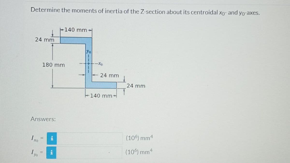 Determine the moments of inertia of the Z-section about its centroidal xo- and yo-axes.
24 mm
Answers:
Yo
180 mm
-
H
i
+140 mm-
pl
Yo
24 mm
140 mm
1
24 mm
(106) mm4
(106) mm 4