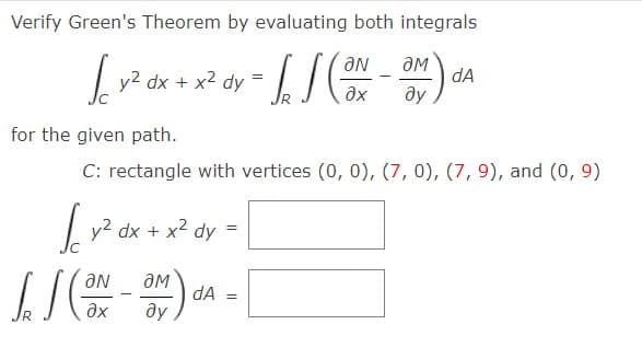 Verify Green's Theorem by evaluating both integrals
AN
dA
=
fx2ax+x²&y-LI (x-an)
y2 dx + x2 dy
?х
ду
for the given path.
C: rectangle with vertices (0, 0), (7, 0), (7, 9), and (0, 9)
y2 dx + x2 dy
LINA -
dA
=
?х ду