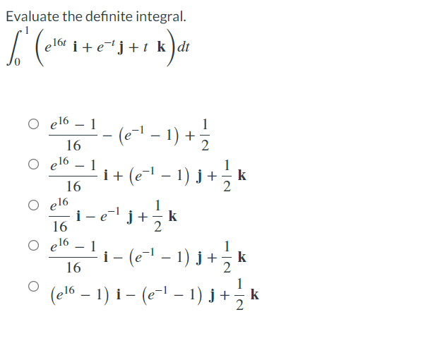 Evaluate the definite integral.
e16t i + e¬tj +t k )dt
O el6 – 1
(e-- - 1) +
+( - 1) )+, k
16
e16 – 1
16
el6
i- e
16
+
k
O e16
1
i- (e" – 1) j + - k
(el6 – 1 ) I – (e~1 – 1) j + 3k
-
|
16
