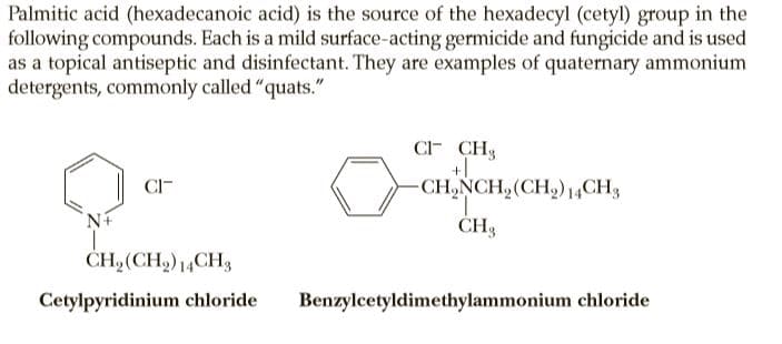 Palmitic acid (hexadecanoic acid) is the source of the hexadecyl (cetyl) group in the
following compounds. Each is a mild surface-acting germicide and fungicide and is used
as a topical antiseptic and disinfectant. They are examples of quaternary ammonium
detergents, commonly called "quats."
C CH3
+1
CH,NCH, (CH,) 14CH,
CI-
CH3
CH,(CH2)14CH3
Cetylpyridinium chloride
Benzylcetyldimethylammonium chloride
