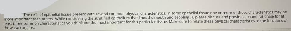 The cells of epithelial tissue present with several common physical characteristics. In some epithelial tissue one or more of those characteristics may be
more important than others. While considering the stratified epithelium that lines the mouth and esophagus, please discuss and provide a sound rationale for at
least three common characteristics you think are the most important for this particular tissue. Make sure to relate these physical characteristics to the functions of
these two organs.
