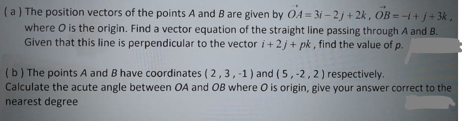 (a) The position vectors of the points A and B are given by OA= 3i – 2j + 2k, OB = -i+ j+ 3k,
where O is the origin. Find a vector equation of the straight line passing through A and B.
Given that this line is perpendicular to the vector i+ 2j+ pk , find the value of p.
(b) The points A and B have coordinates ( 2,3,-1) and (5,-2,2) respectively.
Calculate the acute angle between OA and OB where O is origin, give your answer correct to the
nearest degree
