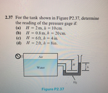 2.37 For the tank shown in Figure P2.37, determine
the reading of the pressure gage if:
(a) H = 2m, h = 10cm.
(b) H = 0.8 m, h 20cm.
(c) H = 6ft, h = 4in.
(d) H = 2 ft, h = 8in.
%3D
%3D
%3D
%3D
%3D
%3D
Air
Water
Hg
Figure P2.37
