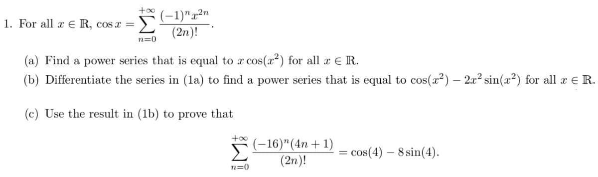 (-1)"x²n
(2n)!
1. For all x € R, cos ax =
n=0
(a) Find a power series that is equal to x cos(x²) for all x E R.
(b) Differentiate the series in (la) to find a power series that is equal to cos(x²) – 2x² sin(x²) for all x E R.
(c) Use the result in (1b) to prove that
+oo
Σ
(-16)"(4n+ 1)
(2n)!
cos(4) – 8 sin(4).
n=0
W!
