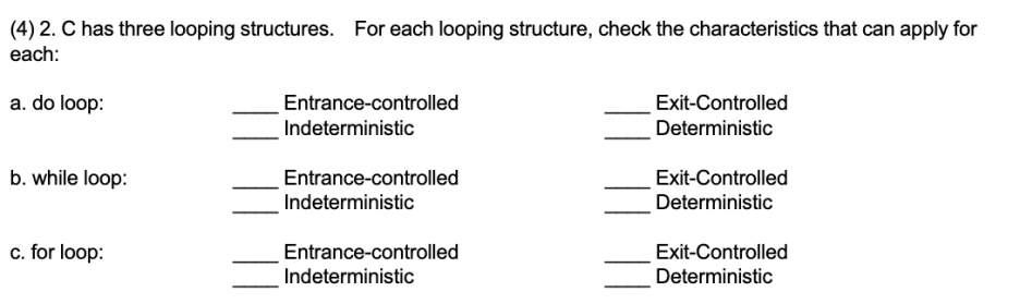 (4) 2. C has three looping structures. For each looping structure, check the characteristics that can apply for
each:
a. do loop:
Entrance-controlled
Exit-Controlled
Indeterministic
Deterministic
b. while loop:
Entrance-controlled
Indeterministic
Exit-Controlled
Deterministic
c. for loop:
Entrance-controlled
Exit-Controlled
Indeterministic
Deterministic
