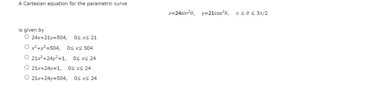 A Cartesian equation for the parametric curve
x=24sin2e, y=21cos2e,
nsos 31/2
is given by
O 24x+21y=504,
OS xS 21
O x2+y²=504, OS xs 504
O 21x²+24y²=1,
Os xS 24
O 21x+24y=1,
OS xS 24
O 21x+24y=504,
OS xS 24
