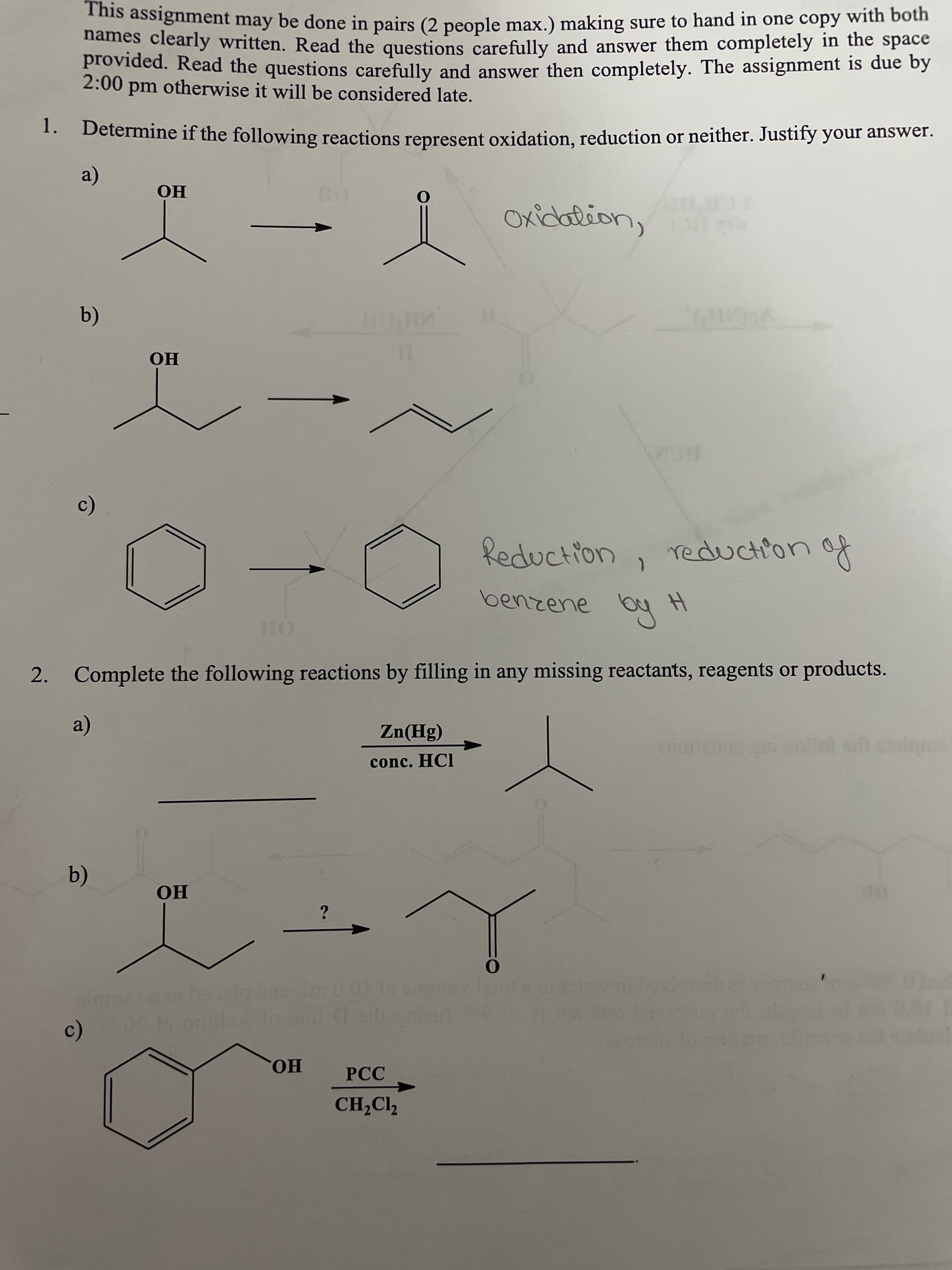is assignment may be done in pairs (2 people max.) making sure to hand in one copy with both
names clearly written. Read the questions carefully and answer them completely in the space
provided. Read the questions carefully and answer then completely. The assignment is due by
2:00 pm otherwise it will be considered late.
1. Determine if the following reactions represent oxidation, reduction or neither. Justify your answer.
a)
Но
I Okcotion,
НО
Reduction
reduction
2. Complete the following reactions by filling in any missing reactants, reagents or products.
a)
conc. HCI
(b)
Но
on
HO
РСС
CH,Cl2
