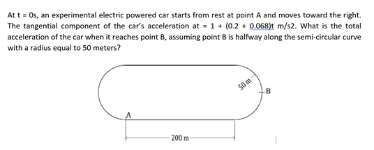 acceleration of the car when it reaches point B, assuming point B is halfway along the semi-circular curve
with a radius equal to 50 meters?
Att = 0s, an experimental electric powered car starts from rest at point A and moves toward the right.
The tangential component of the car's acceleration at = 1 + (0.2 + 0.068)t m/s2. What is the total
50 m
B
200 m
