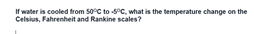 If water is cooled from 50°C to C, what is the temperature change on the
Celsius, Fahrenheit and Rankine scales?
