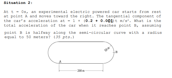 Situation 2:
At t = Os, an experimental electric powered car starts from rest
at point A and moves toward the right. The tangential component of
the car's acceleration at = 1 + (0.2 + 0.001) t m/s?. What is the
total acceleration of the car when it reaches point B, assuming
point B is halfway along the semi-circular curve with a radius
equal to 50 meters? (35 pts.)
50 m
B
200 m
