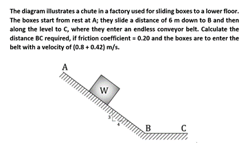 The diagram illustrates a chute in a factory used for sliding boxes to a lower floor.
The boxes start from rest at A; they slide a distance of 6 m down to B and then
along the level to C, where they enter an endless conveyor belt. Calculate the
distance BC required, if friction coefficient = 0.20 and the boxes are to enter the
belt with a velocity of (0.8 + 0.42) m/s.
B
C
w/
